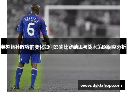 英超替补阵容的变化如何影响比赛结果与战术策略调整分析