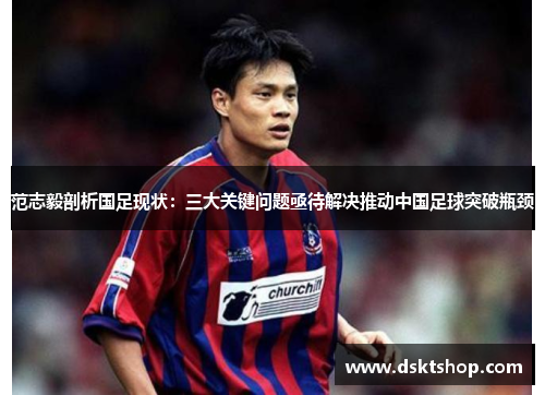 范志毅剖析国足现状：三大关键问题亟待解决推动中国足球突破瓶颈