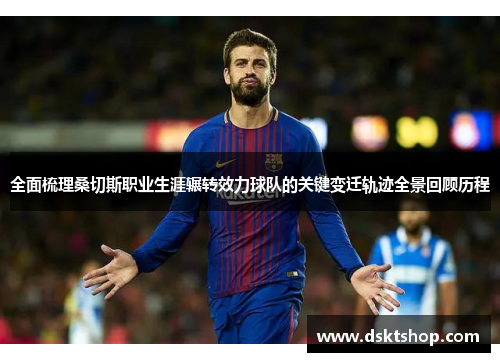 全面梳理桑切斯职业生涯辗转效力球队的关键变迁轨迹全景回顾历程